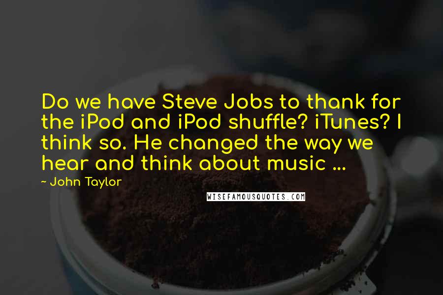 John Taylor Quotes: Do we have Steve Jobs to thank for the iPod and iPod shuffle? iTunes? I think so. He changed the way we hear and think about music ...