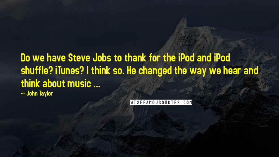 John Taylor Quotes: Do we have Steve Jobs to thank for the iPod and iPod shuffle? iTunes? I think so. He changed the way we hear and think about music ...