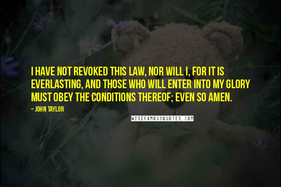 John Taylor Quotes: I have not revoked this law, nor will I, for it is everlasting, and those who will enter into my glory must obey the conditions thereof; Even so Amen.