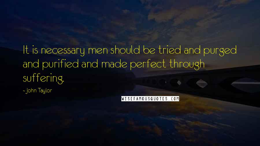 John Taylor Quotes: It is necessary men should be tried and purged and purified and made perfect through suffering.