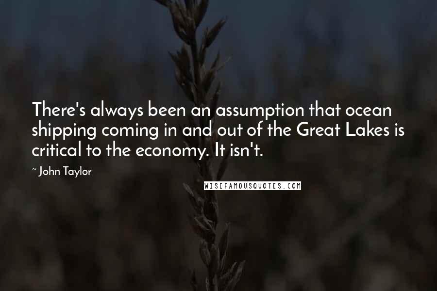 John Taylor Quotes: There's always been an assumption that ocean shipping coming in and out of the Great Lakes is critical to the economy. It isn't.