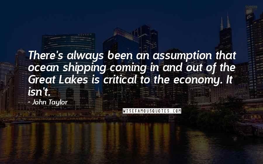 John Taylor Quotes: There's always been an assumption that ocean shipping coming in and out of the Great Lakes is critical to the economy. It isn't.