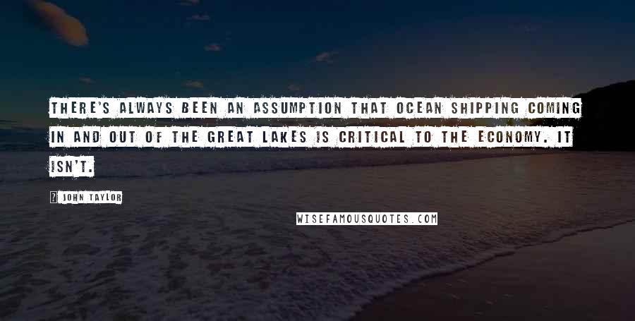 John Taylor Quotes: There's always been an assumption that ocean shipping coming in and out of the Great Lakes is critical to the economy. It isn't.