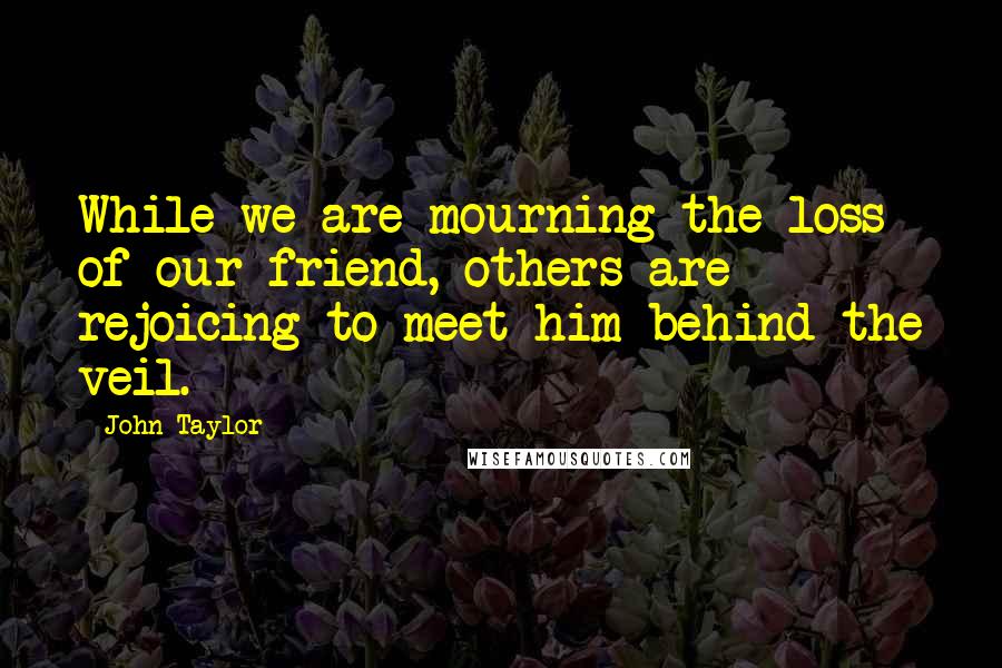 John Taylor Quotes: While we are mourning the loss of our friend, others are rejoicing to meet him behind the veil.