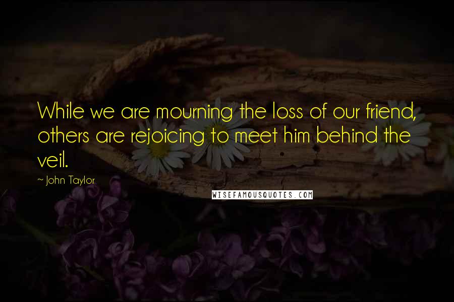 John Taylor Quotes: While we are mourning the loss of our friend, others are rejoicing to meet him behind the veil.