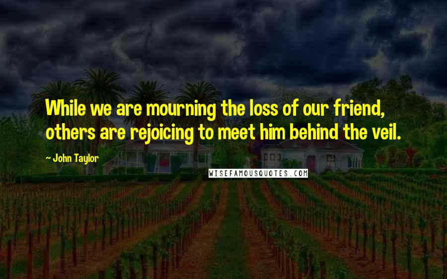 John Taylor Quotes: While we are mourning the loss of our friend, others are rejoicing to meet him behind the veil.