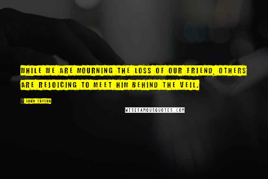 John Taylor Quotes: While we are mourning the loss of our friend, others are rejoicing to meet him behind the veil.