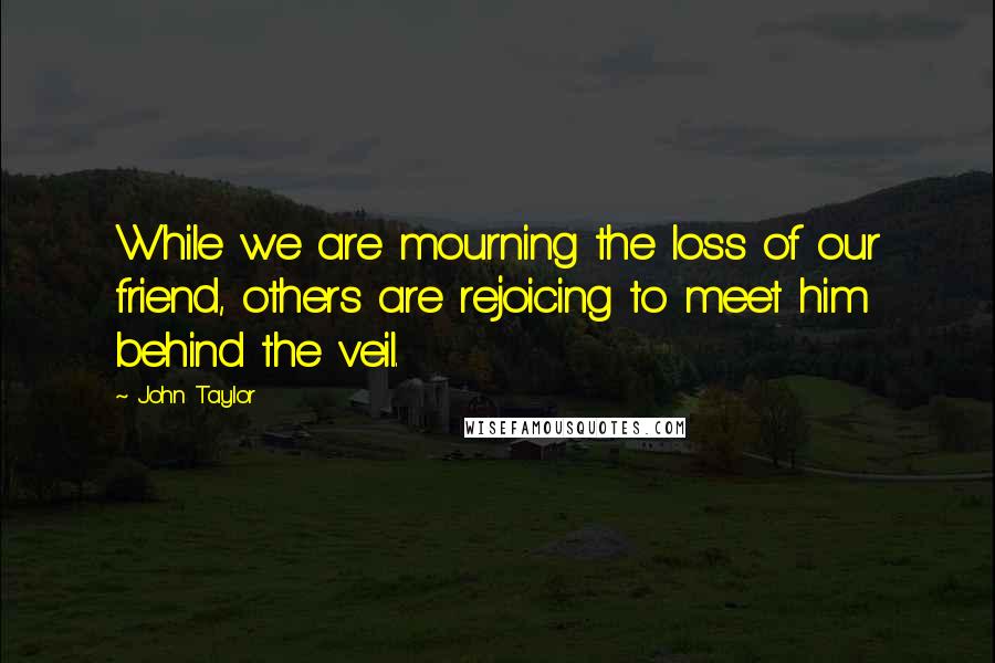 John Taylor Quotes: While we are mourning the loss of our friend, others are rejoicing to meet him behind the veil.