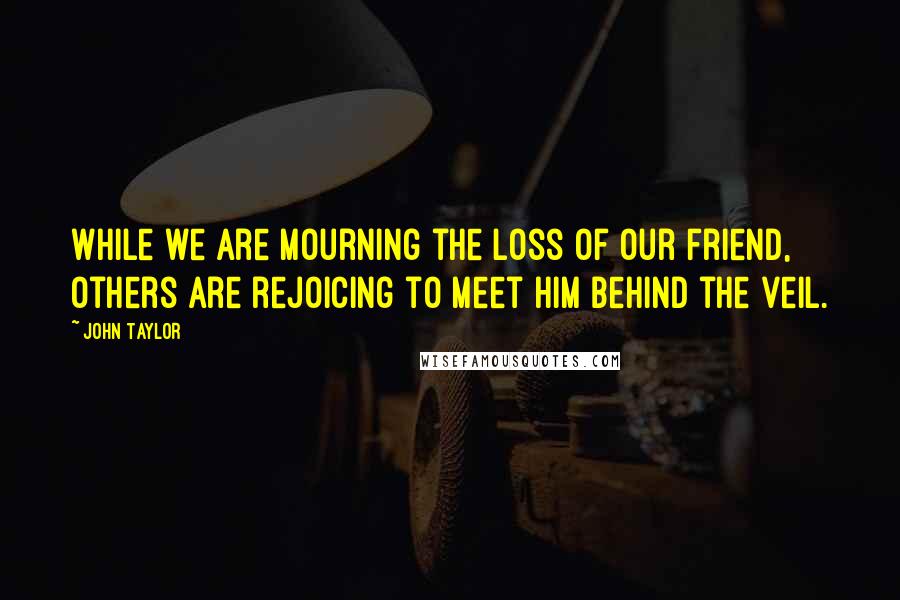 John Taylor Quotes: While we are mourning the loss of our friend, others are rejoicing to meet him behind the veil.