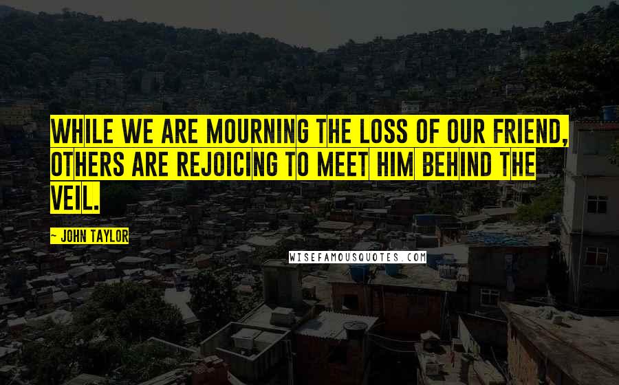 John Taylor Quotes: While we are mourning the loss of our friend, others are rejoicing to meet him behind the veil.