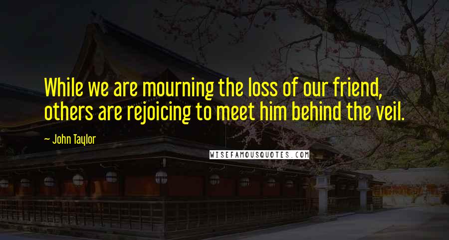 John Taylor Quotes: While we are mourning the loss of our friend, others are rejoicing to meet him behind the veil.