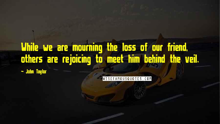 John Taylor Quotes: While we are mourning the loss of our friend, others are rejoicing to meet him behind the veil.