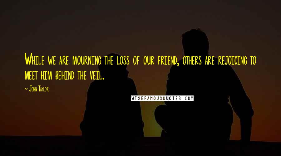 John Taylor Quotes: While we are mourning the loss of our friend, others are rejoicing to meet him behind the veil.