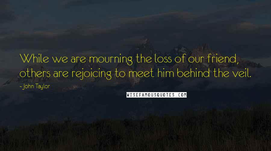 John Taylor Quotes: While we are mourning the loss of our friend, others are rejoicing to meet him behind the veil.