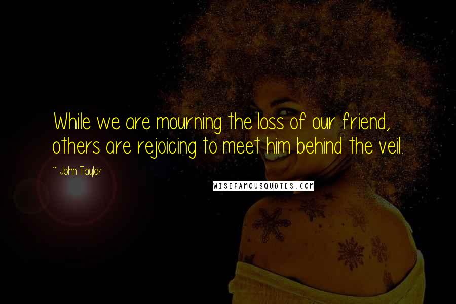 John Taylor Quotes: While we are mourning the loss of our friend, others are rejoicing to meet him behind the veil.