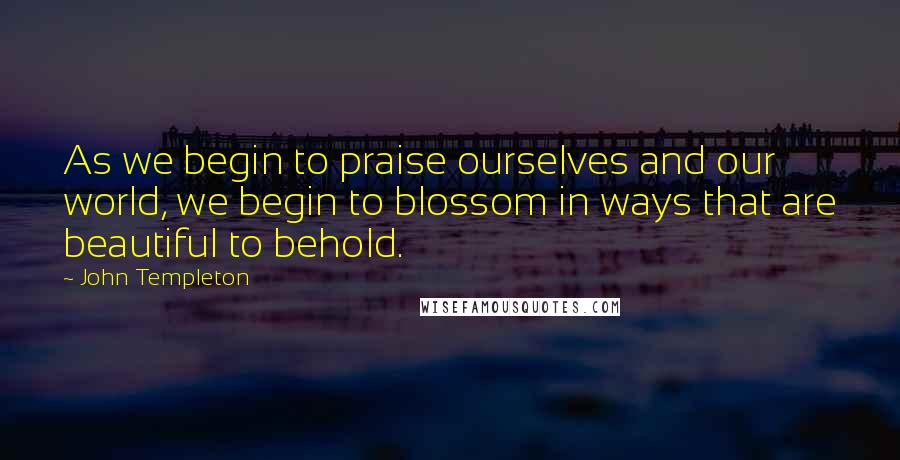 John Templeton Quotes: As we begin to praise ourselves and our world, we begin to blossom in ways that are beautiful to behold.