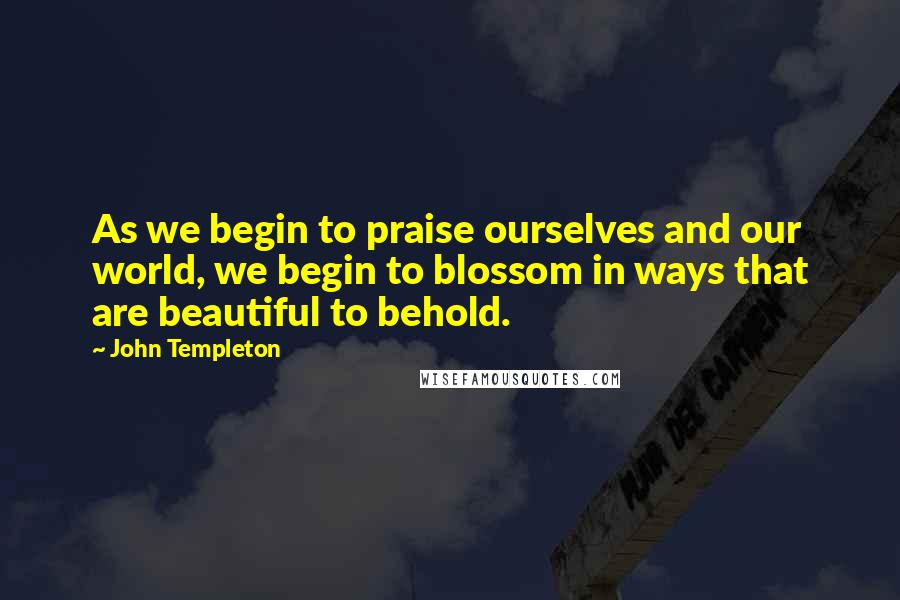 John Templeton Quotes: As we begin to praise ourselves and our world, we begin to blossom in ways that are beautiful to behold.