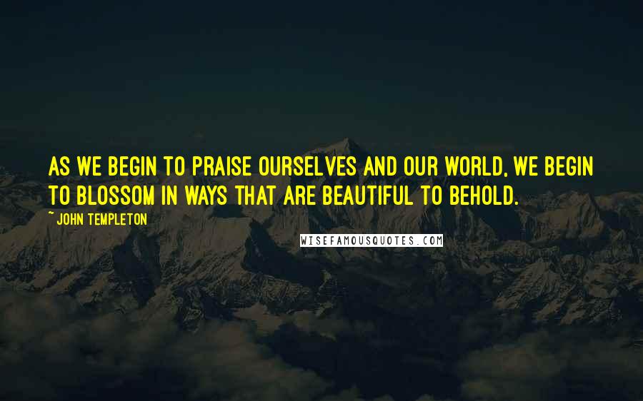 John Templeton Quotes: As we begin to praise ourselves and our world, we begin to blossom in ways that are beautiful to behold.