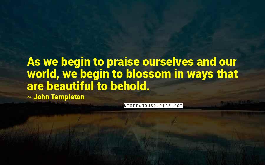 John Templeton Quotes: As we begin to praise ourselves and our world, we begin to blossom in ways that are beautiful to behold.