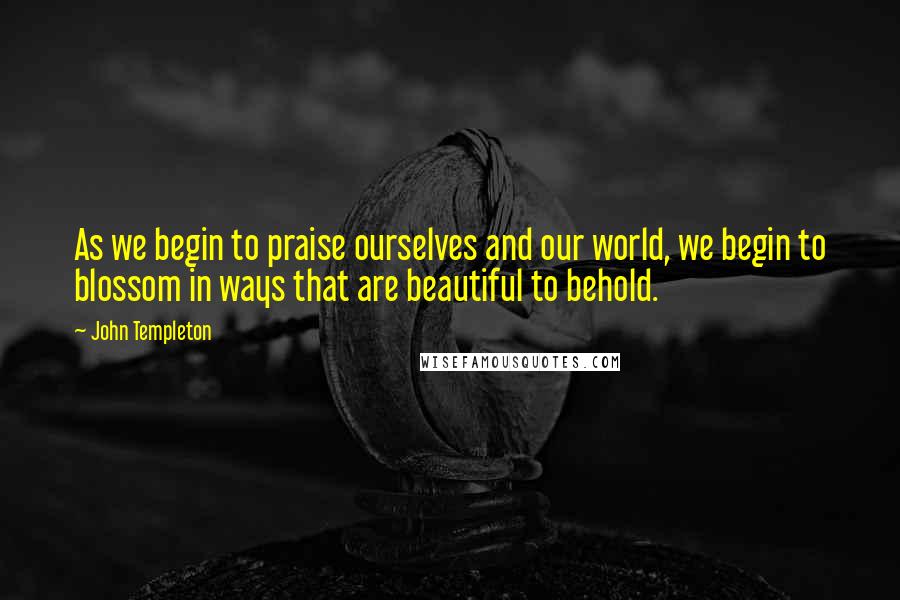 John Templeton Quotes: As we begin to praise ourselves and our world, we begin to blossom in ways that are beautiful to behold.