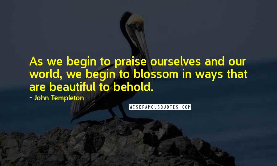 John Templeton Quotes: As we begin to praise ourselves and our world, we begin to blossom in ways that are beautiful to behold.