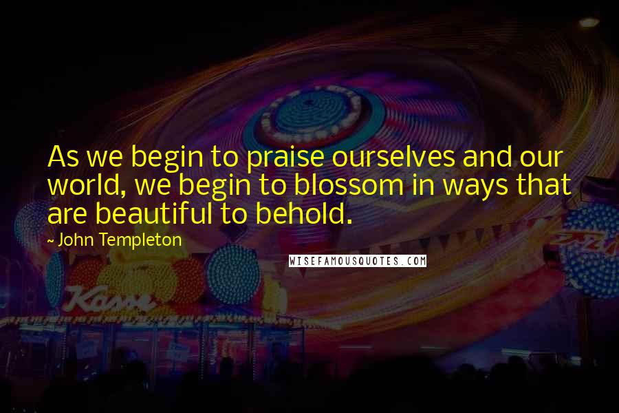 John Templeton Quotes: As we begin to praise ourselves and our world, we begin to blossom in ways that are beautiful to behold.