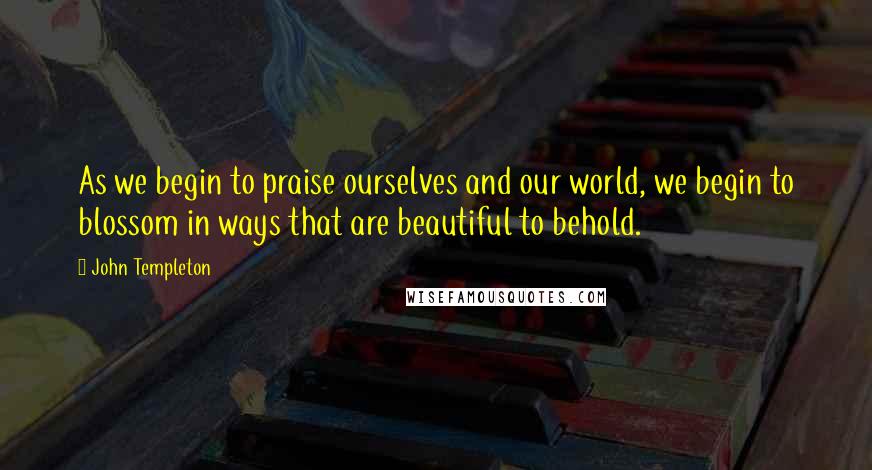 John Templeton Quotes: As we begin to praise ourselves and our world, we begin to blossom in ways that are beautiful to behold.