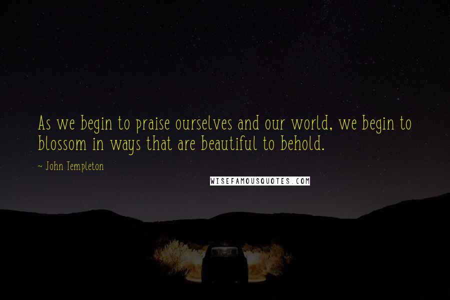 John Templeton Quotes: As we begin to praise ourselves and our world, we begin to blossom in ways that are beautiful to behold.
