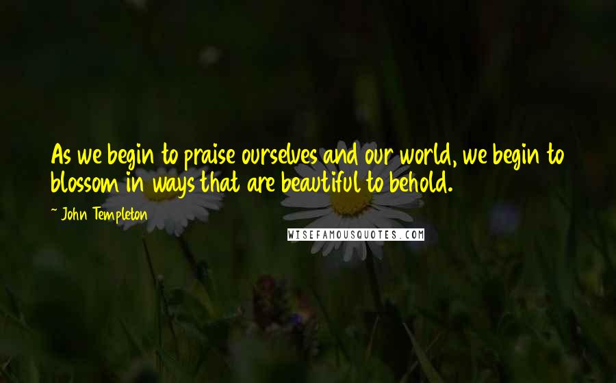 John Templeton Quotes: As we begin to praise ourselves and our world, we begin to blossom in ways that are beautiful to behold.