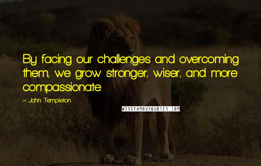 John Templeton Quotes: By facing our challenges and overcoming them, we grow stronger, wiser, and more compassionate.