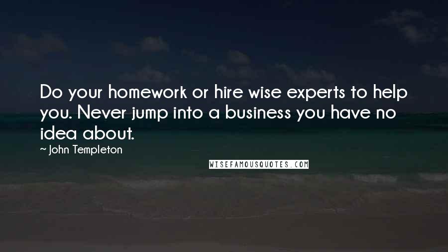 John Templeton Quotes: Do your homework or hire wise experts to help you. Never jump into a business you have no idea about.