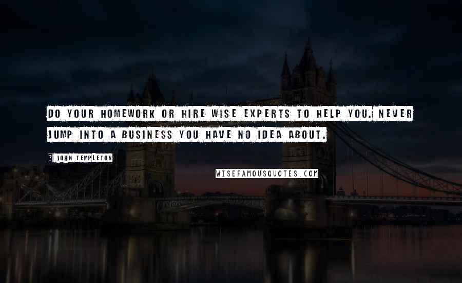 John Templeton Quotes: Do your homework or hire wise experts to help you. Never jump into a business you have no idea about.