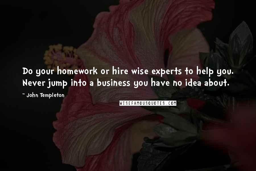 John Templeton Quotes: Do your homework or hire wise experts to help you. Never jump into a business you have no idea about.