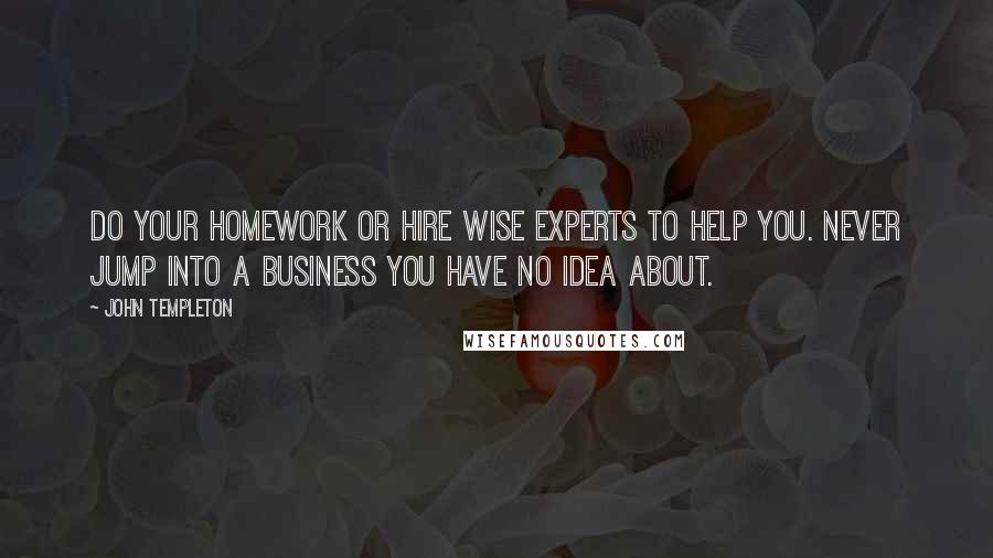 John Templeton Quotes: Do your homework or hire wise experts to help you. Never jump into a business you have no idea about.