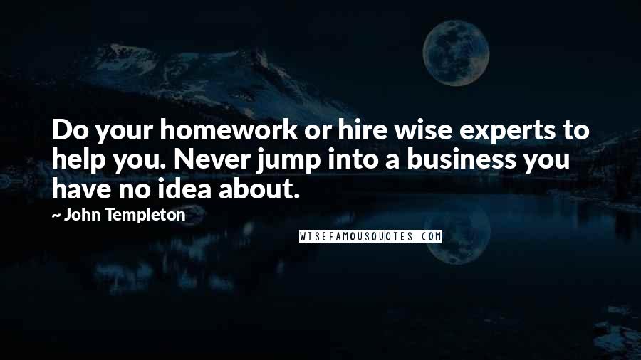 John Templeton Quotes: Do your homework or hire wise experts to help you. Never jump into a business you have no idea about.