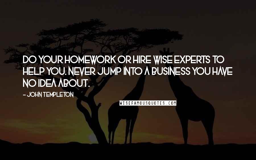 John Templeton Quotes: Do your homework or hire wise experts to help you. Never jump into a business you have no idea about.