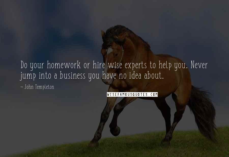 John Templeton Quotes: Do your homework or hire wise experts to help you. Never jump into a business you have no idea about.