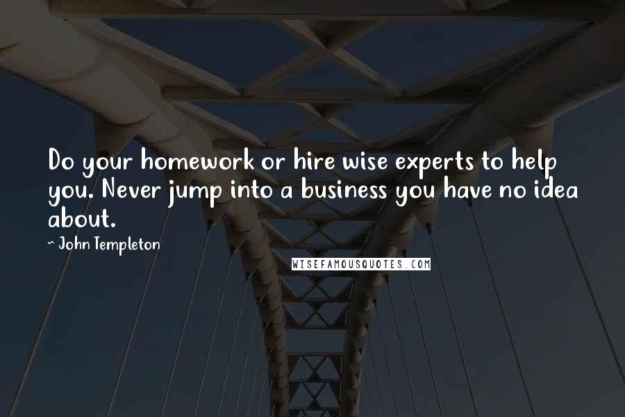 John Templeton Quotes: Do your homework or hire wise experts to help you. Never jump into a business you have no idea about.