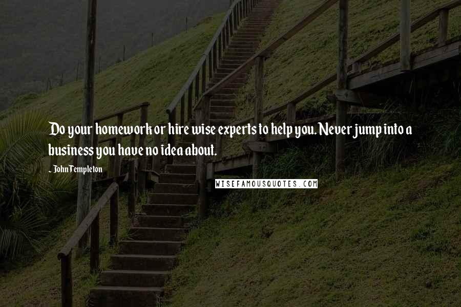 John Templeton Quotes: Do your homework or hire wise experts to help you. Never jump into a business you have no idea about.