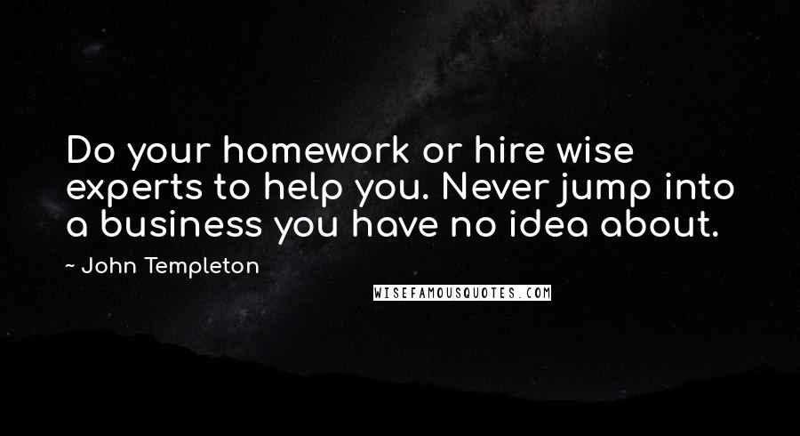 John Templeton Quotes: Do your homework or hire wise experts to help you. Never jump into a business you have no idea about.