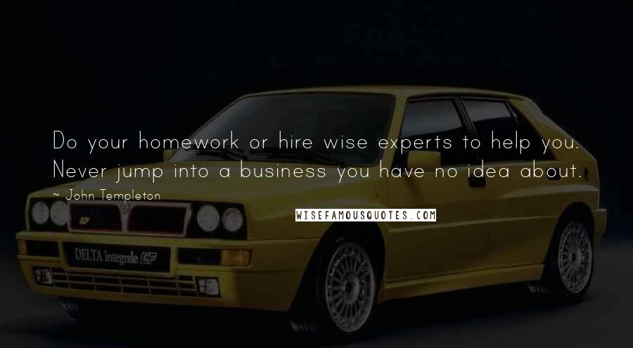 John Templeton Quotes: Do your homework or hire wise experts to help you. Never jump into a business you have no idea about.