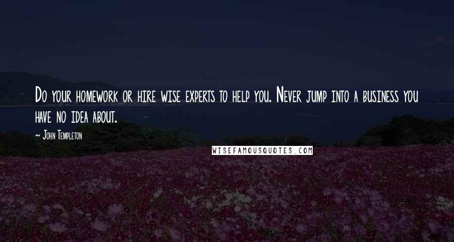 John Templeton Quotes: Do your homework or hire wise experts to help you. Never jump into a business you have no idea about.