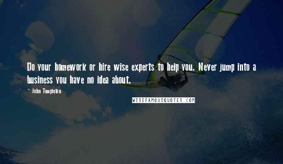 John Templeton Quotes: Do your homework or hire wise experts to help you. Never jump into a business you have no idea about.