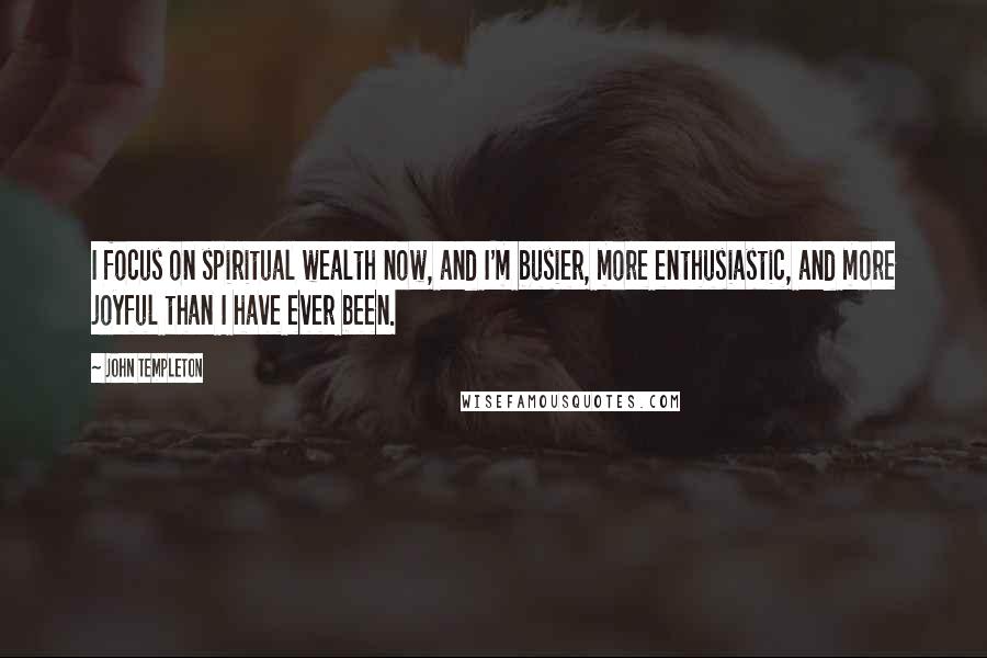 John Templeton Quotes: I focus on spiritual wealth now, and I'm busier, more enthusiastic, and more joyful than I have ever been.