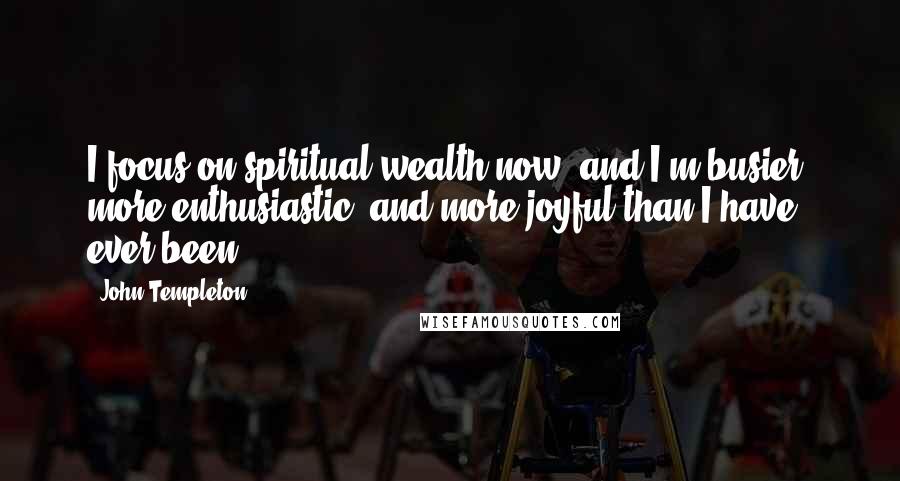 John Templeton Quotes: I focus on spiritual wealth now, and I'm busier, more enthusiastic, and more joyful than I have ever been.