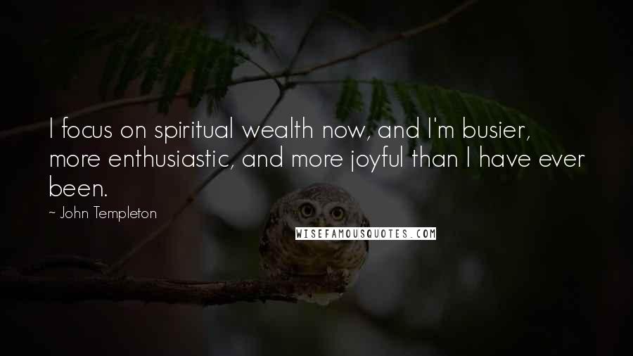 John Templeton Quotes: I focus on spiritual wealth now, and I'm busier, more enthusiastic, and more joyful than I have ever been.