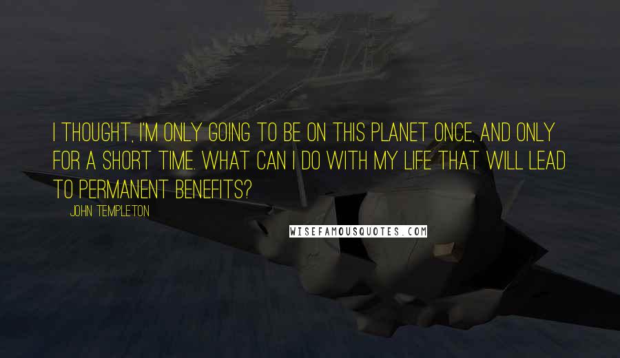 John Templeton Quotes: I thought, I'm only going to be on this planet once, and only for a short time. What can I do with my life that will lead to permanent benefits?