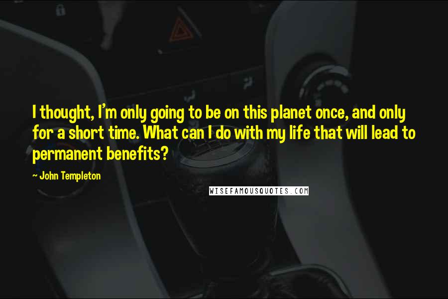 John Templeton Quotes: I thought, I'm only going to be on this planet once, and only for a short time. What can I do with my life that will lead to permanent benefits?