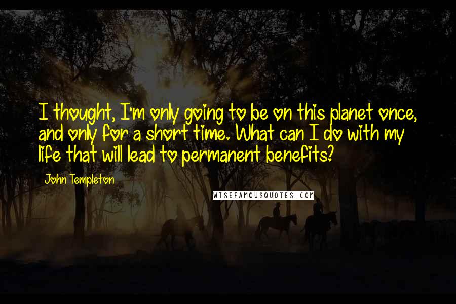 John Templeton Quotes: I thought, I'm only going to be on this planet once, and only for a short time. What can I do with my life that will lead to permanent benefits?