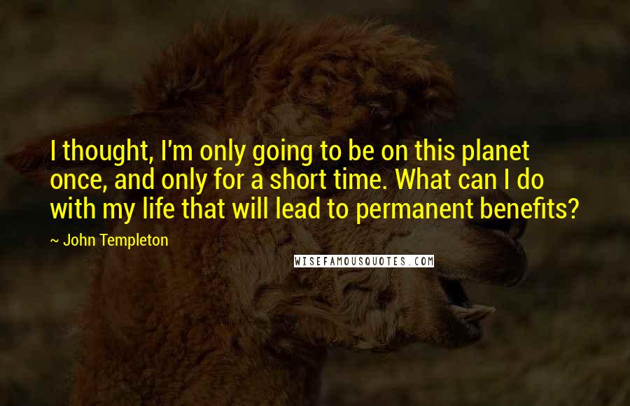 John Templeton Quotes: I thought, I'm only going to be on this planet once, and only for a short time. What can I do with my life that will lead to permanent benefits?